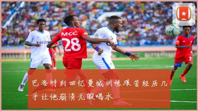 巴洛特利回忆曼城训练艰苦经历几乎让他崩溃无暇喝水