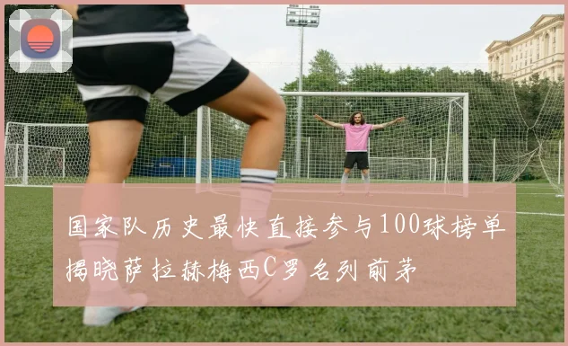 国家队历史最快直接参与100球榜单揭晓萨拉赫梅西C罗名列前茅