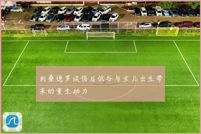 利桑德罗谈伤后低谷与女儿出生带来的重生动力
