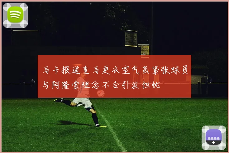 马卡报道皇马更衣室气氛紧张球员与阿隆索理念不合引发担忧