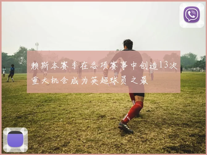 赖斯本赛季在各项赛事中创造13次重大机会成为英超球员之最