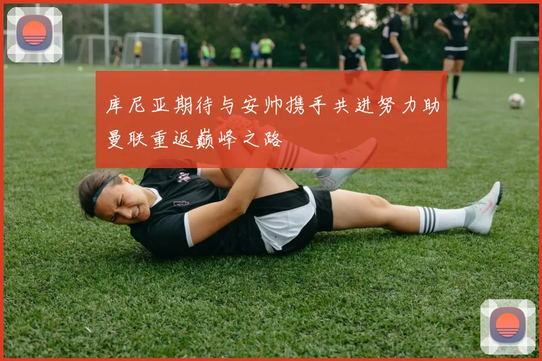 库尼亚期待与安帅携手共进努力助曼联重返巅峰之路