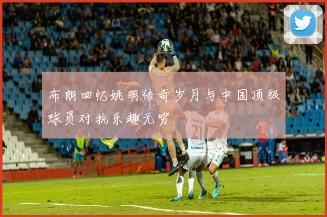 布朗回忆姚明传奇岁月与中国顶级球员对抗乐趣无穷