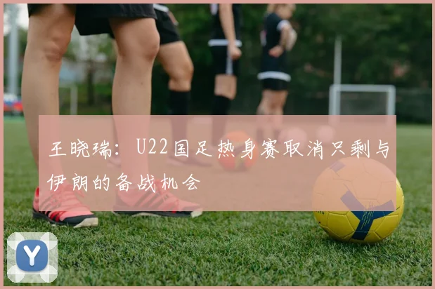 王晓瑞：U22国足热身赛取消只剩与伊朗的备战机会
