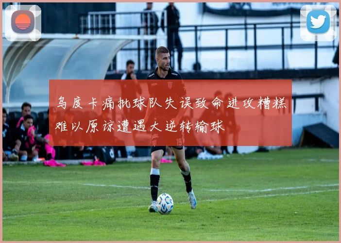 乌度卡痛批球队失误致命进攻糟糕难以原谅遭遇大逆转输球