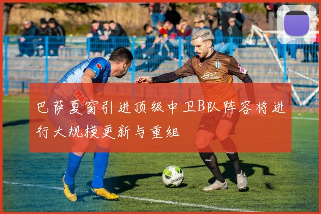 巴萨夏窗引进顶级中卫B队阵容将进行大规模更新与重组