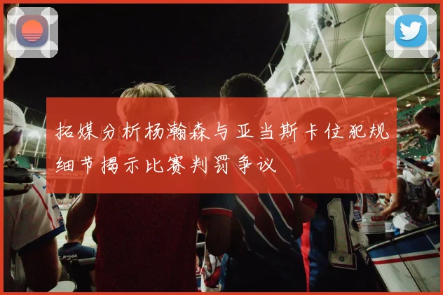 拓媒分析杨瀚森与亚当斯卡位犯规细节揭示比赛判罚争议
