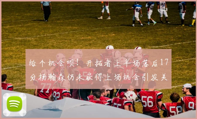 给个机会呗！开拓者上半场落后17分杨瀚森仍未获得上场机会引发关注