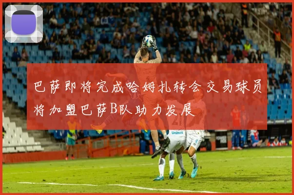 巴萨即将完成哈姆扎转会交易球员将加盟巴萨B队助力发展