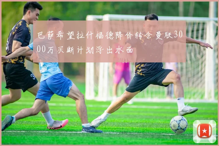 巴萨希望拉什福德降价转会曼联3000万买断计划浮出水面