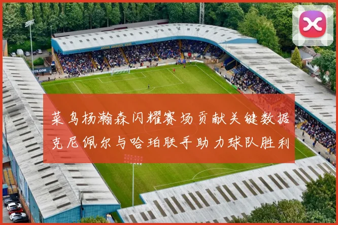 菜鸟杨瀚森闪耀赛场贡献关键数据克尼佩尔与哈珀联手助力球队胜利