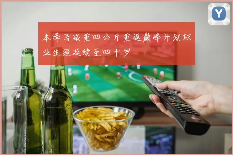 本泽马减重四公斤重返巅峰计划职业生涯延续至四十岁