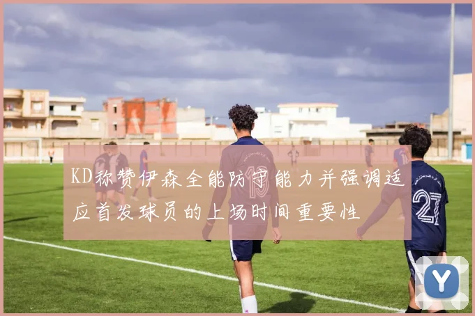 KD称赞伊森全能防守能力并强调适应首发球员的上场时间重要性