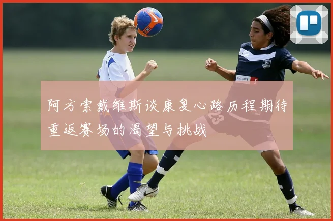 阿方索戴维斯谈康复心路历程期待重返赛场的渴望与挑战