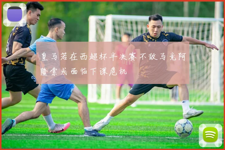皇马若在西超杯半决赛不敌马竞阿隆索或面临下课危机