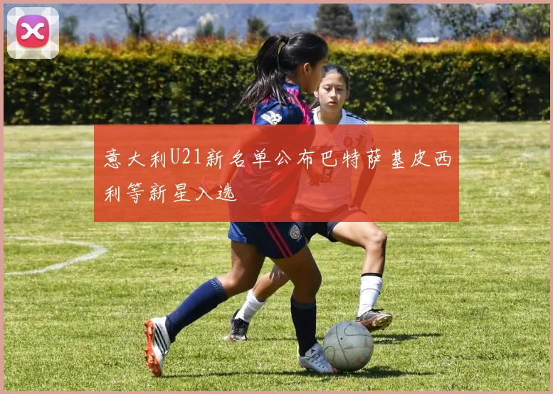 意大利U21新名单公布巴特萨基皮西利等新星入选
