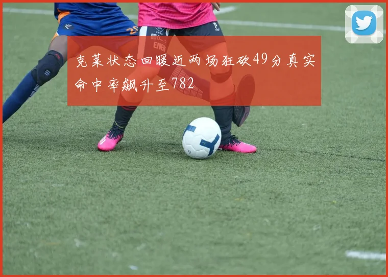 克莱状态回暖近两场狂砍49分真实命中率飙升至782