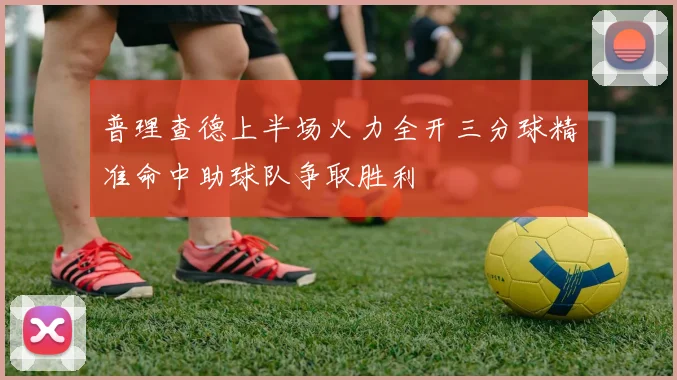 普理查德上半场火力全开三分球精准命中助球队争取胜利