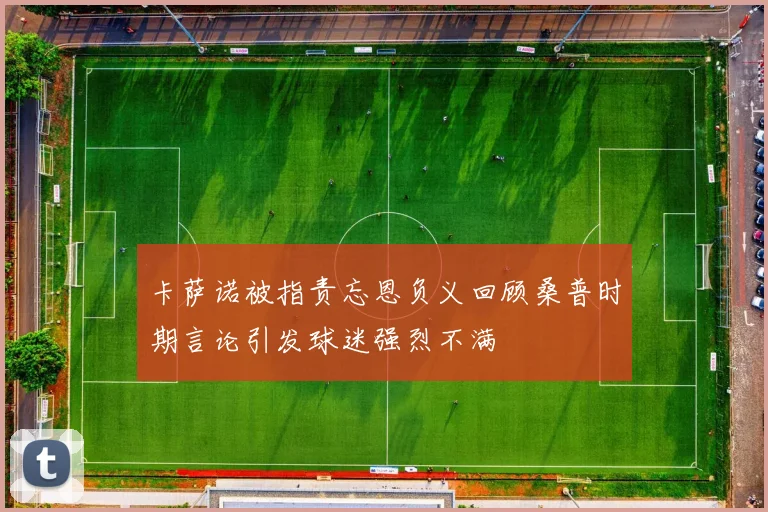 卡萨诺被指责忘恩负义回顾桑普时期言论引发球迷强烈不满