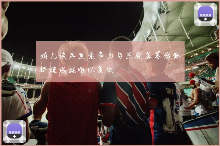 娟儿谈库里竞争力与王朝落幕感慨辉煌成就难以复制