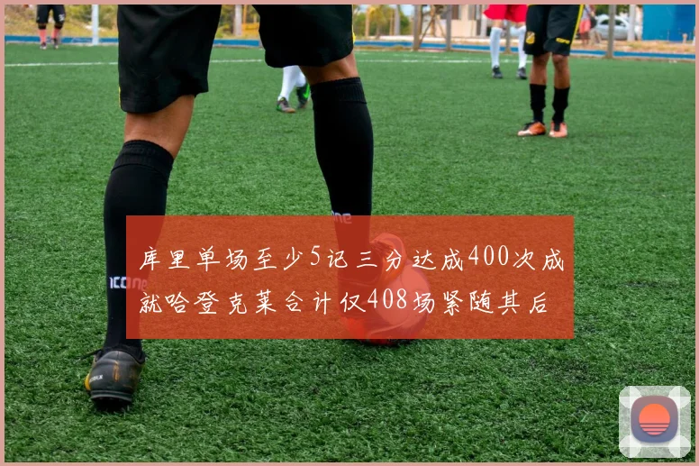 库里单场至少5记三分达成400次成就哈登克莱合计仅408场紧随其后