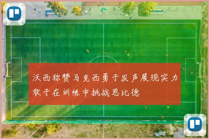 沃西称赞马克西勇于发声展现实力敢于在训练中挑战恩比德