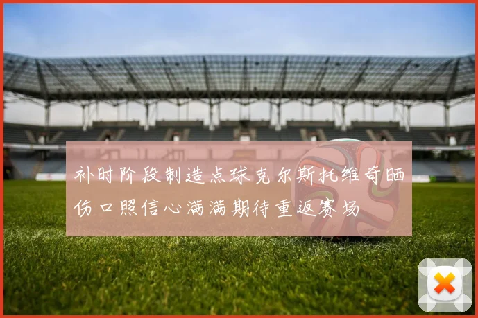 补时阶段制造点球克尔斯托维奇晒伤口照信心满满期待重返赛场
