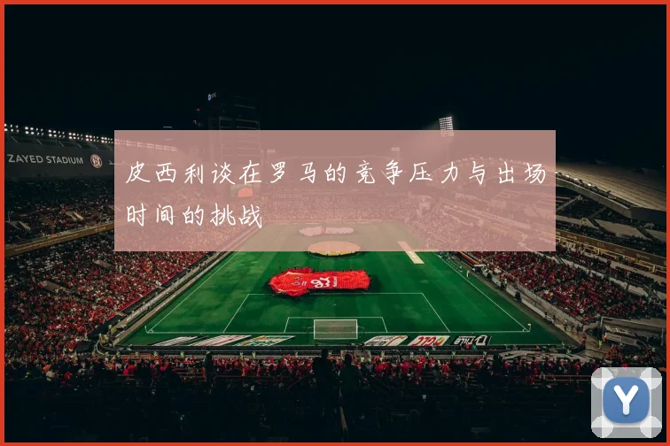 皮西利谈在罗马的竞争压力与出场时间的挑战