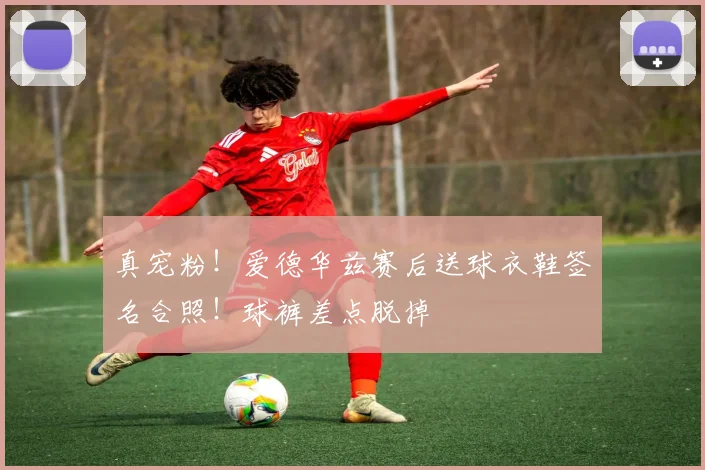 真宠粉！爱德华兹赛后送球衣鞋签名合照！球裤差点脱掉
