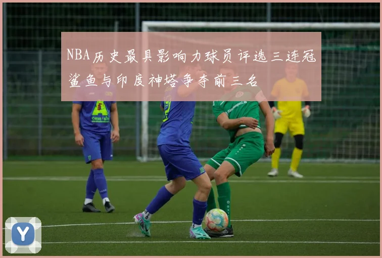 NBA历史最具影响力球员评选三连冠鲨鱼与印度神塔争夺前三名