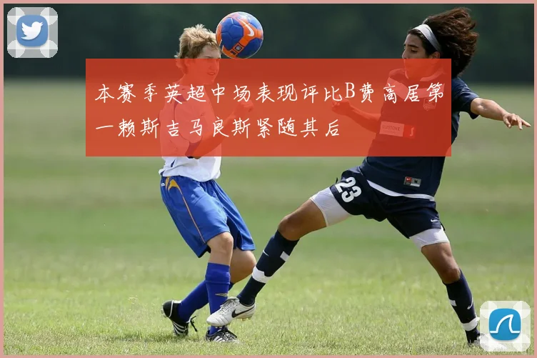 本赛季英超中场表现评比B费高居第一赖斯吉马良斯紧随其后
