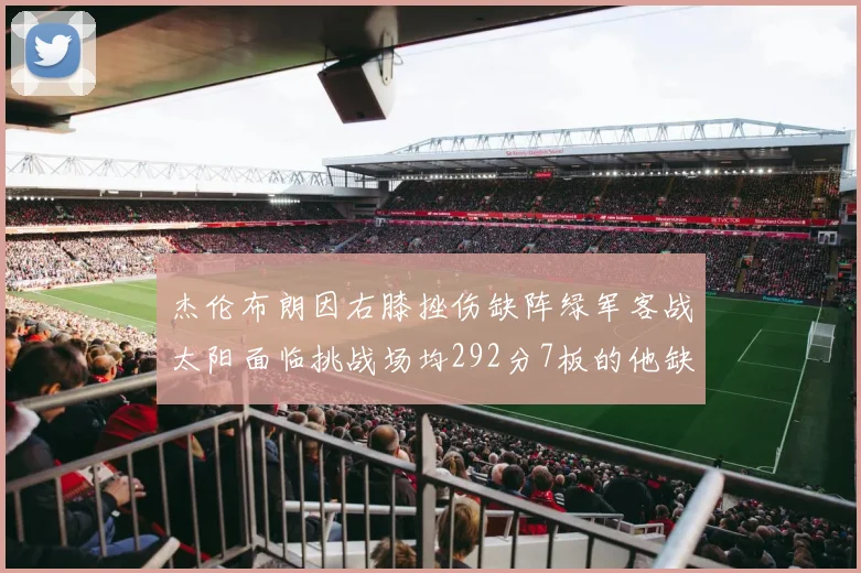 杰伦布朗因右膝挫伤缺阵绿军客战太阳面临挑战场均292分7板的他缺席影响大