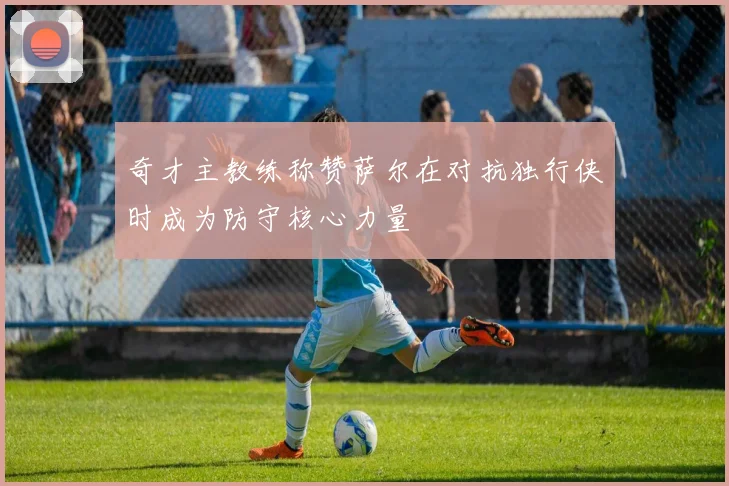 奇才主教练称赞萨尔在对抗独行侠时成为防守核心力量