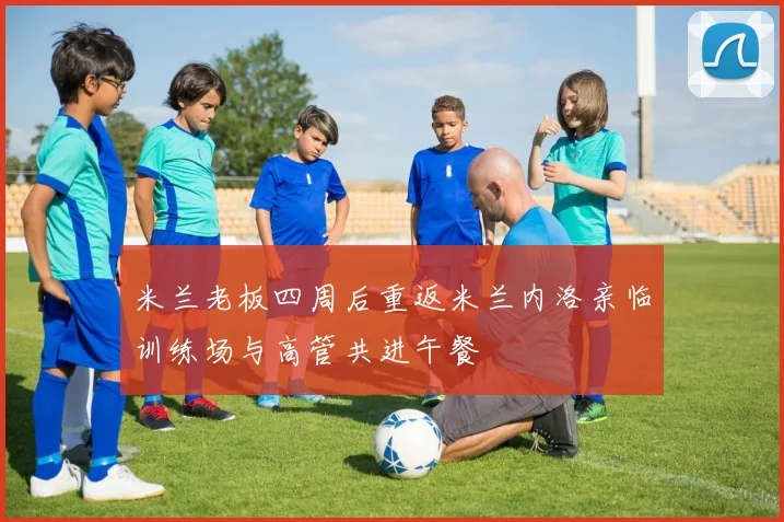 米兰老板四周后重返米兰内洛亲临训练场与高管共进午餐