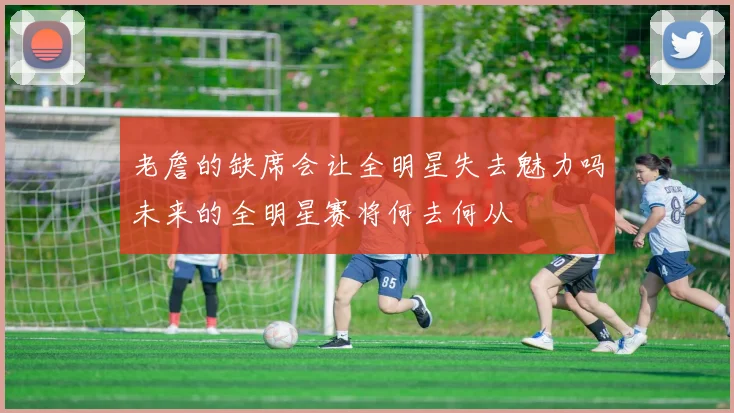 老詹的缺席会让全明星失去魅力吗未来的全明星赛将何去何从