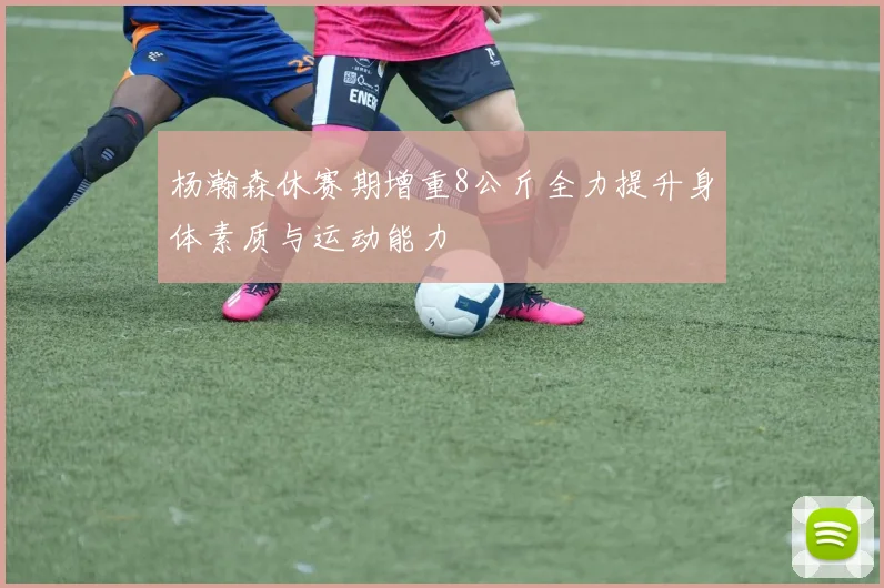 杨瀚森休赛期增重8公斤全力提升身体素质与运动能力