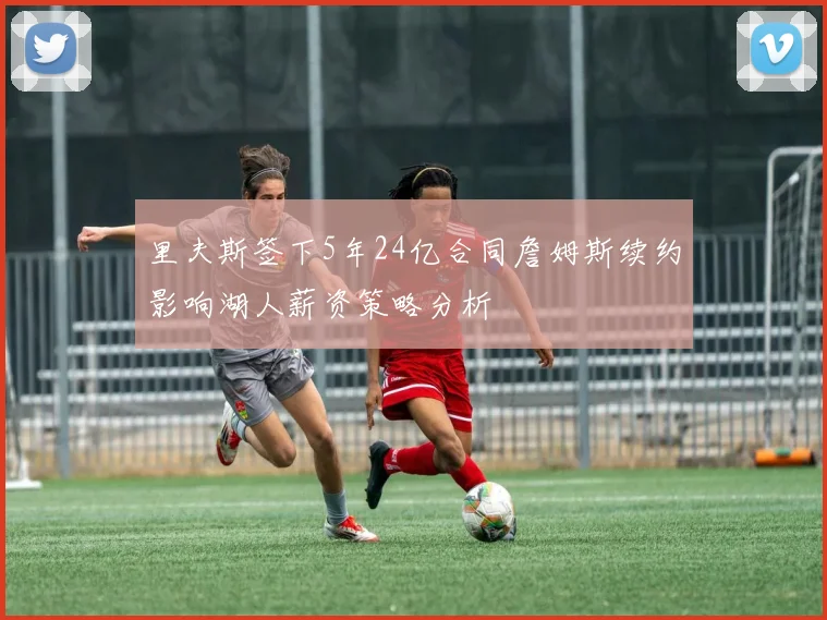里夫斯签下5年24亿合同詹姆斯续约影响湖人薪资策略分析