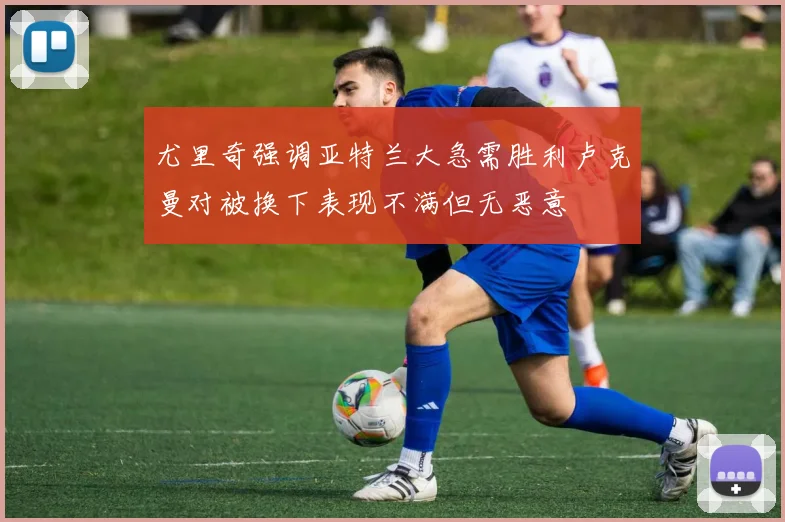 尤里奇强调亚特兰大急需胜利卢克曼对被换下表现不满但无恶意