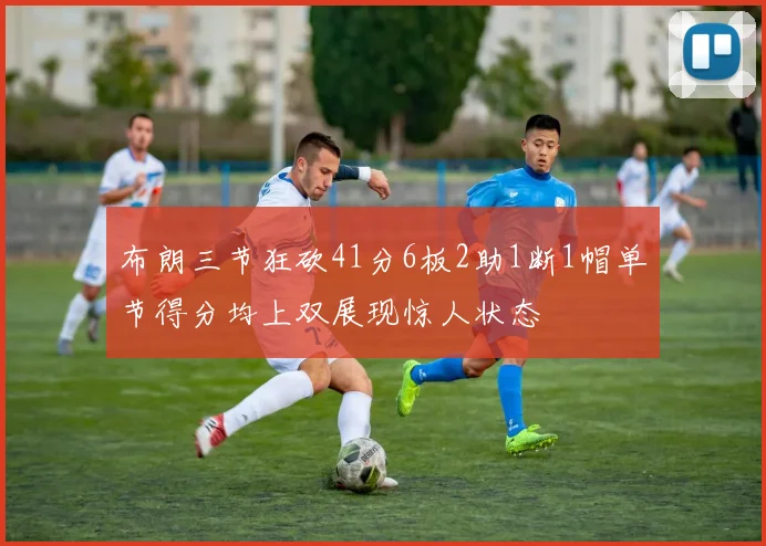 布朗三节狂砍41分6板2助1断1帽单节得分均上双展现惊人状态