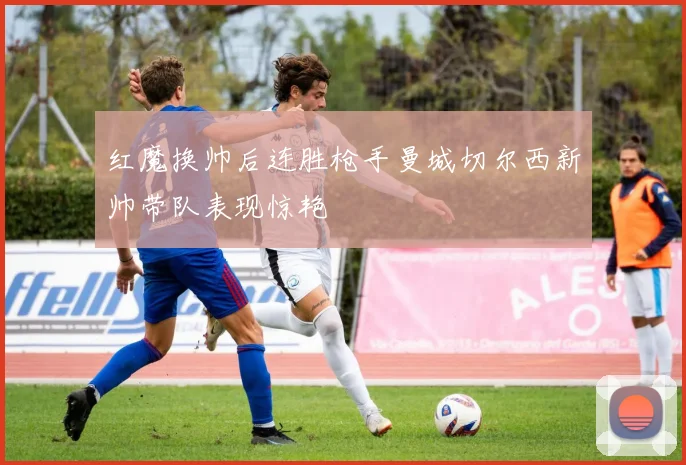 红魔换帅后连胜枪手曼城切尔西新帅带队表现惊艳