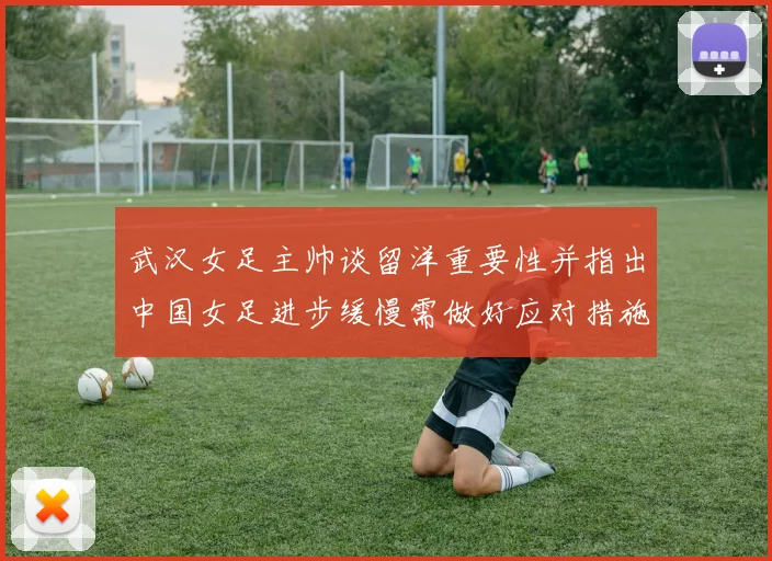 武汉女足主帅谈留洋重要性并指出中国女足进步缓慢需做好应对措施