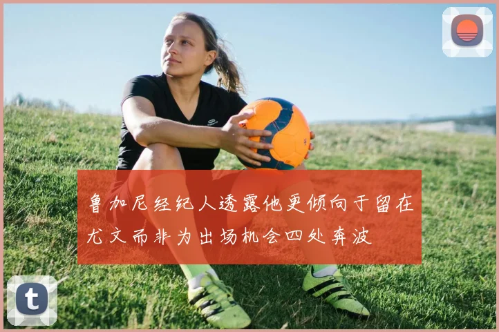 鲁加尼经纪人透露他更倾向于留在尤文而非为出场机会四处奔波