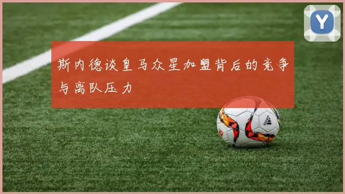 斯内德谈皇马众星加盟背后的竞争与离队压力