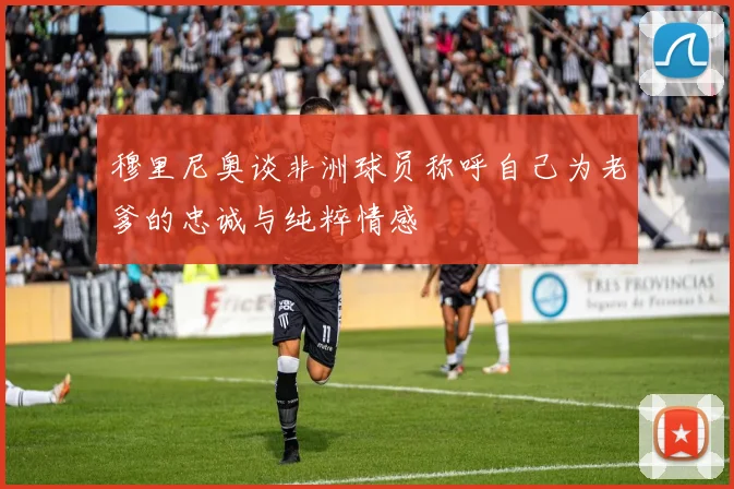 穆里尼奥谈非洲球员称呼自己为老爹的忠诚与纯粹情感
